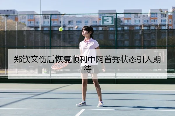 郑钦文伤后恢复顺利中网首秀状态引人期待